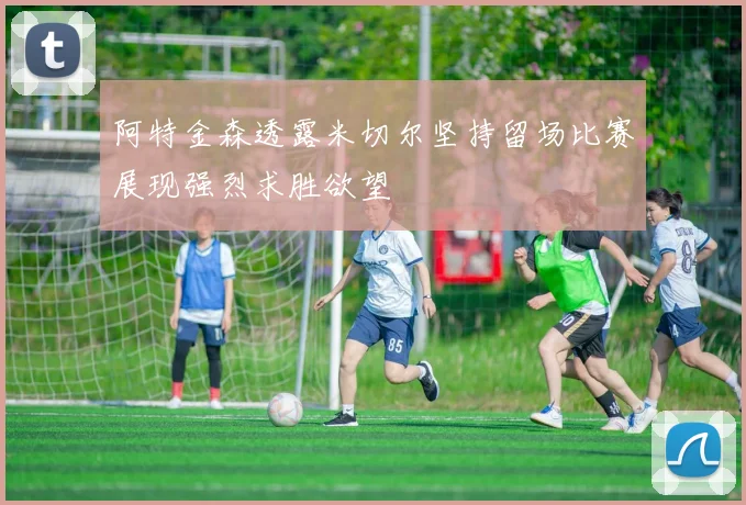 阿特金森透露米切尔坚持留场比赛展现强烈求胜欲望