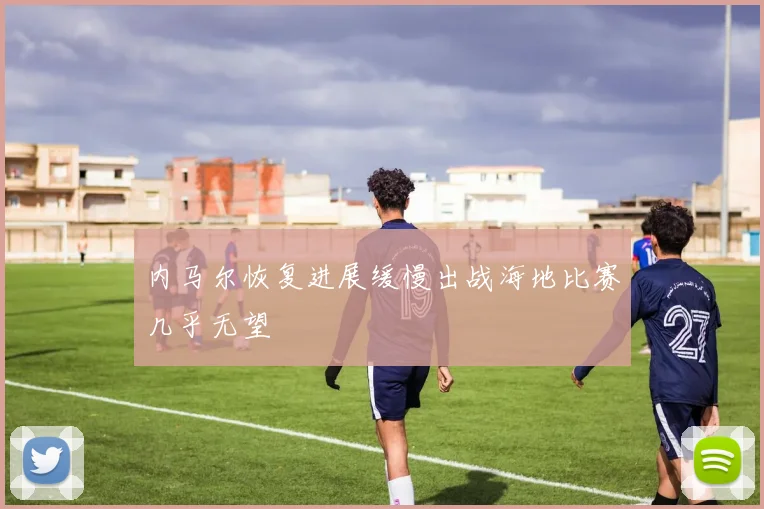 内马尔恢复进展缓慢出战海地比赛几乎无望