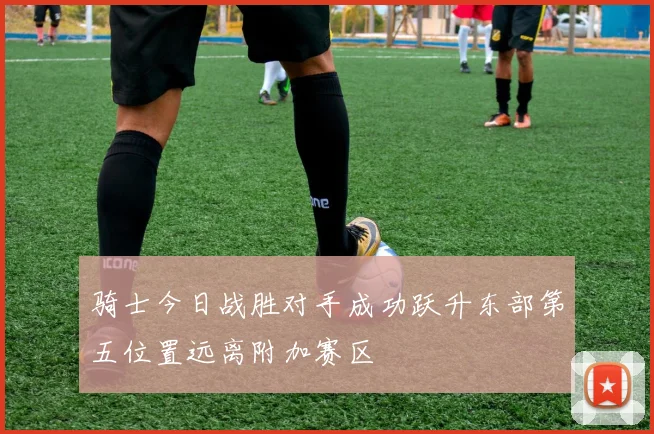 骑士今日战胜对手成功跃升东部第五位置远离附加赛区