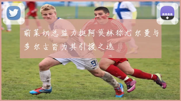 前莱切总监力挺阿莫林称尤尔曼与多尔古皆为其引援之选