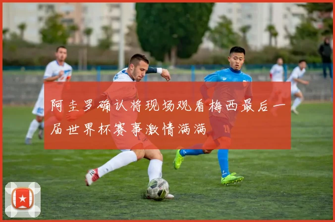 阿圭罗确认将现场观看梅西最后一届世界杯赛事激情满满