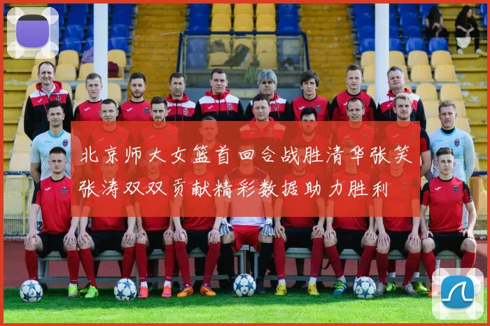 北京师大女篮首回合战胜清华张笑张涛双双贡献精彩数据助力胜利