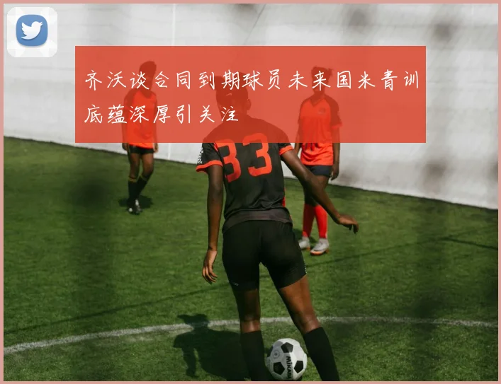 齐沃谈合同到期球员未来国米青训底蕴深厚引关注