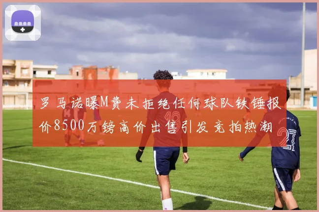 罗马诺曝M费未拒绝任何球队铁锤报价8500万镑高价出售引发竞拍热潮